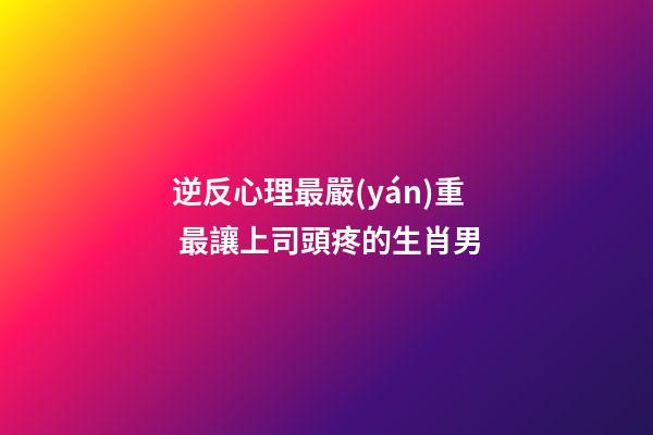 逆反心理最嚴(yán)重 最讓上司頭疼的生肖男